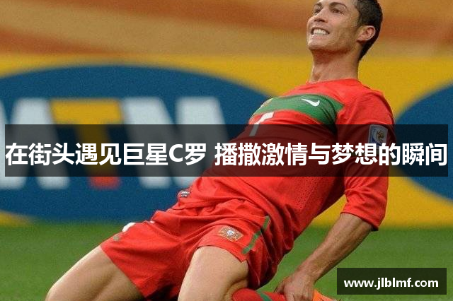 在街头遇见巨星C罗 播撒激情与梦想的瞬间