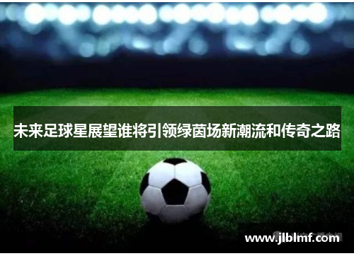 未来足球星展望谁将引领绿茵场新潮流和传奇之路